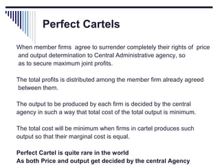 Perfect Cartels
When member firms agree to surrender completely their rights of price
and output determination to Central Administrative agency, so
as to secure maximum joint profits.
The total profits is distributed among the member firm already agreed
between them.
The output to be produced by each firm is decided by the central
agency in such a way that total cost of the total output is minimum.
The total cost will be minimum when firms in cartel produces such
output so that their marginal cost is equal.
Perfect Cartel is quite rare in the world
As both Price and output get decided by the central Agency

 
