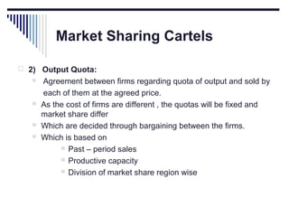 Market Sharing Cartels
 2) Output Quota:







Agreement between firms regarding quota of output and sold by
each of them at the agreed price.
As the cost of firms are different , the quotas will be fixed and
market share differ
Which are decided through bargaining between the firms.
Which is based on
 Past – period sales
 Productive capacity
 Division of market share region wise

 