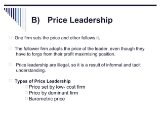 B) Price Leadership
 One firm sets the price and other follows it.
 The follower firm adopts the price of the leader, even though they

have to forgo from their profit maximising position.


Price leadership are illegal, so it is a result of informal and tacit
understanding.

 Types of Price Leadership
 Price

set by low- cost firm
 Price by dominant firm
 Barometric price

 