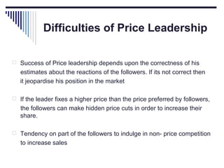 Difficulties of Price Leadership
 Success of Price leadership depends upon the correctness of his

estimates about the reactions of the followers. If its not correct then
it jeopardise his position in the market
 If the leader fixes a higher price than the price preferred by followers,

the followers can make hidden price cuts in order to increase their
share.
 Tendency on part of the followers to indulge in non- price competition

to increase sales

 