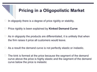 Pricing in a Oligopolistic Market
 In oligopoly there is a degree of price rigidity or stability.
 Price rigidity is been explained by Kinked Demand Curve
 As in oligopoly the products are differentiated, it is unlikely that when

the firm raises it price all customers would leave.
 As a result the demand curve is not perfectly elastic or inelastic.
 The kink is formed at the price because the segment of the demand

curve above the price is highly elastic and the segment of the demand
curve below the price is inelastic

 