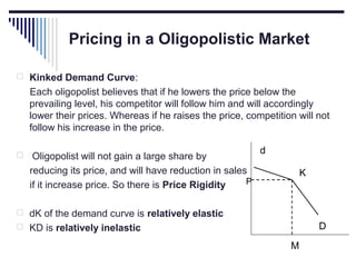 Pricing in a Oligopolistic Market
 Kinked Demand Curve:

Each oligopolist believes that if he lowers the price below the
prevailing level, his competitor will follow him and will accordingly
lower their prices. Whereas if he raises the price, competition will not
follow his increase in the price.


Oligopolist will not gain a large share by
reducing its price, and will have reduction in sales
P
if it increase price. So there is Price Rigidity

d
K

 dK of the demand curve is relatively elastic

D

 KD is relatively inelastic

M

 