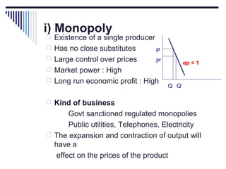 i) Monopoly

 Existence of a single producer
 Has no close substitutes

P

 Large control over prices

P’

ep < 1

 Market power : High
 Long run economic profit : High

Q Q’

 Kind of business

Govt sanctioned regulated monopolies
Public utilities, Telephones, Electricity
 The expansion and contraction of output will
have a
effect on the prices of the product

 