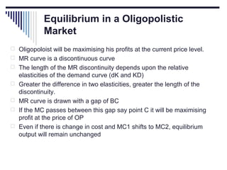 Equilibrium in a Oligopolistic
Market
 Oligopoloist will be maximising his profits at the current price level.
 MR curve is a discontinuous curve
 The length of the MR discontinuity depends upon the relative





elasticities of the demand curve (dK and KD)
Greater the difference in two elasticities, greater the length of the
discontinuity.
MR curve is drawn with a gap of BC
If the MC passes between this gap say point C it will be maximising
profit at the price of OP
Even if there is change in cost and MC1 shifts to MC2, equilibrium
output will remain unchanged

 