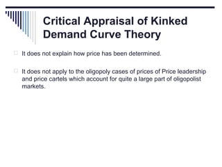 Critical Appraisal of Kinked
Demand Curve Theory
 It does not explain how price has been determined.
 It does not apply to the oligopoly cases of prices of Price leadership

and price cartels which account for quite a large part of oligopolist
markets.

 