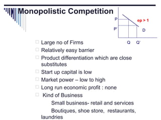 i) Monopolistic Competition
P
P’

 Large no of Firms

ep > 1
D
Q

 Relatively easy barrier
 Product differentiation which are close





substitutes
Start up capital is low
Market power – low to high
Long run economic profit : none
Kind of Business
Small business- retail and services
Boutiques, shoe store, restaurants,
laundries

Q’

 