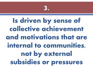 Is driven by sense of
collective achievement
and motivations that are
internal to communities,
not by external
subsidies or pressures
 