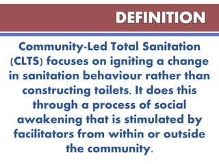 Community-Led Total Sanitation
(CLTS) focuses on igniting a change
in sanitation behaviour rather than
constructing toilets. It does this
through a process of social
awakening that is stimulated by
facilitators from within or outside
the community.
 
