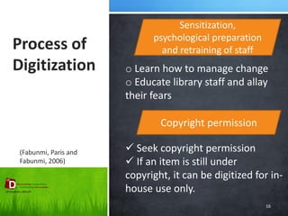 Process of Digitization 
16 
Sensitization, psychological preparation and retraining of staff 
(Fabunmi, Paris and Fabunmi, 2006) 
o Learn how to manage change 
o Educate library staff and allay their fears 
Copyright permission 
 Seek copyright permission 
 If an item is still under copyright, it can be digitized for in- house use only.  