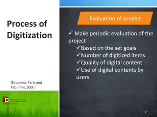 Process of Digitization 
17 
Evaluation of project 
(Fabunmi, Paris and Fabunmi, 2006) 
 Make periodic evaluation of the project 
Based on the set goals 
Number of digitized items 
Quality of digital content 
Use of digital contents by users  