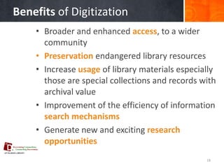 Benefits of Digitization 
•Broader and enhanced access, to a wider community 
•Preservation endangered library resources 
•Increase usage of library materials especially those are special collections and records with archival value 
•Improvement of the efficiency of information search mechanisms 
•Generate new and exciting research opportunities 
18  
