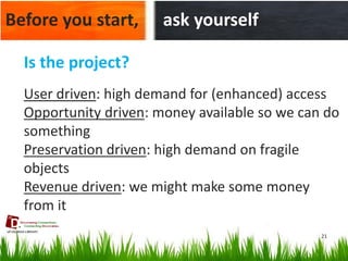 21 
Before you start, 
ask yourself 
Is the project? 
User driven: high demand for (enhanced) access 
Opportunity driven: money available so we can do something 
Preservation driven: high demand on fragile objects 
Revenue driven: we might make some money from it  