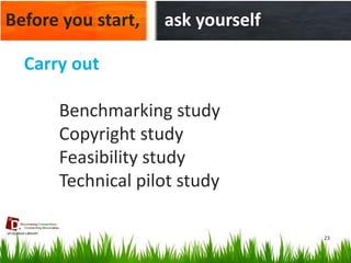 23 
Before you start, 
ask yourself 
Carry out 
Benchmarking study 
Copyright study 
Feasibility study 
Technical pilot study  