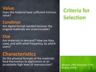 Value 
Does the material have sufficient intrinsic value? 
Condition 
Are digital format needed because the original materials are unserviceable? 
Use 
Are materials in demand? How are they used, and with what frequency, by which users? 
Characteristics 
Do the physical formats of the materials lend themselves to digitization at an acceptable high level of reproduction? 
Criteria for Selection 
(Beagrie, 2004; Rosenthal: 2005; Hughes, 2004) 
25  
