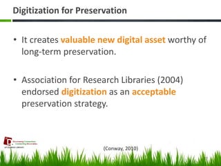 Digitization for Preservation 
•It creates valuable new digital asset worthy of long-term preservation. 
•Association for Research Libraries (2004) endorsed digitization as an acceptable preservation strategy. 
27 
(Conway, 2010)  
