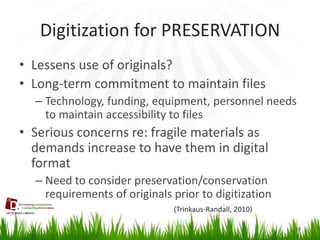 Digitization for PRESERVATION 
28 
•Lessens use of originals? 
•Long-term commitment to maintain files 
–Technology, funding, equipment, personnel needs to maintain accessibility to files 
•Serious concerns re: fragile materials as demands increase to have them in digital format 
–Need to consider preservation/conservation requirements of originals prior to digitization 
(Trinkaus-Randall, 2010)  