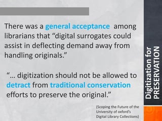 30 Digitization for PRESERVATION 
There was a general acceptance among librarians that “digital surrogates could assist in deflecting demand away from handling originals.” 
“… digitization should not be allowed to detract from traditional conservation efforts to preserve the original.” 
(Scoping the Future of the University of oxford’s Digital Library Collections)  
