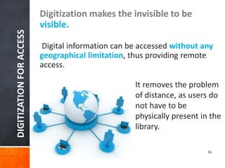 DIGITIZATION FOR ACCESS 
Digitization makes the invisible to be visible. 
Digital information can be accessed without any geographical limitation, thus providing remote access. 
It removes the problem of distance, as users do not have to be physically present in the library. 
36  