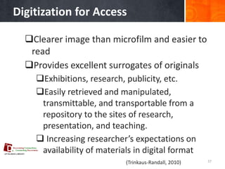 Digitization for Access 
37 
Clearer image than microfilm and easier to read 
Provides excellent surrogates of originals 
Exhibitions, research, publicity, etc. 
Easily retrieved and manipulated, transmittable, and transportable from a repository to the sites of research, presentation, and teaching. 
 Increasing researcher’s expectations on availability of materials in digital format 
(Trinkaus-Randall, 2010)  