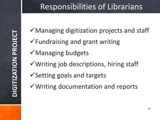 DIGITIZATION PROJECT 
39 
Responsibilities of Librarians 
Managing digitization projects and staff 
Fundraising and grant writing 
Managing budgets 
Writing job descriptions, hiring staff 
Setting goals and targets 
Writing documentation and reports  