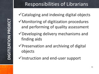 DIGITIZATION PROJECT 
41 
Responsibilities of Librarians 
Cataloging and indexing digital objects 
Monitoring of digitization procedures and performing of quality assessment 
Developing delivery mechanisms and finding aids 
Preservation and archiving of digital objects 
Instruction and end-user support  
