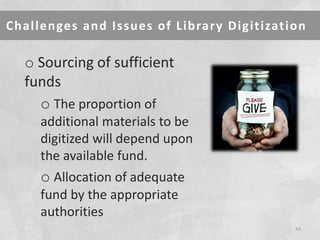 Challenges and Issues of Library Digitization 
43 
o Sourcing of sufficient funds 
o The proportion of additional materials to be digitized will depend upon the available fund. 
o Allocation of adequate fund by the appropriate authorities  
