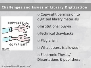 Challenges and Issues of Library Digitization 
45 
o Copyright permission to digitized library materials 
oInstitutional buy-in 
oTechnical drawbacks 
o Plagiarism 
o What access is allowed 
o Electronic Theses/ Dissertations & publishers http://reyalsluna.blogspot.com/  