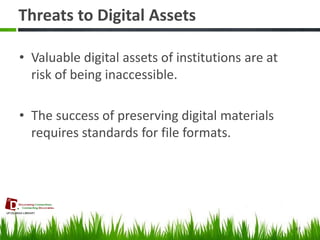 Threats to Digital Assets 
•Valuable digital assets of institutions are at risk of being inaccessible. 
•The success of preserving digital materials requires standards for file formats. 
47  