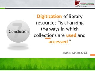 48 
Conclusion 
Digitization of library resources “is changing the ways in which collections are used and accessed.” 
(Hughes, 2004, pp.29-30)  