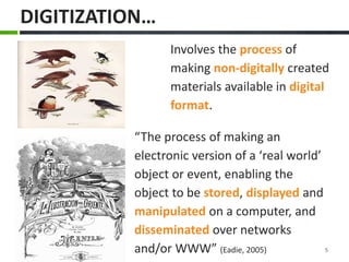 “The process of making an electronic version of a ‘real world’ object or event, enabling the object to be stored, displayed and manipulated on a computer, and disseminated over networks and/or WWW” (Eadie, 2005) 
Involves the process of making non-digitally created materials available in digital format. 
DIGITIZATION… 
5  