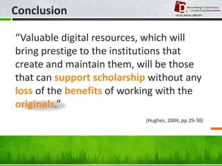 Conclusion 
50 
“Valuable digital resources, which will bring prestige to the institutions that create and maintain them, will be those that can support scholarship without any loss of the benefits of working with the originals.” 
(Hughes, 2004, pp.29-30)  