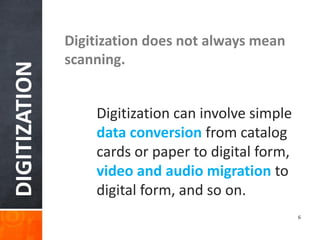 DIGITIZATION 
Digitization does not always mean scanning. 
Digitization can involve simple data conversion from catalog cards or paper to digital form, video and audio migration to digital form, and so on. 
6  