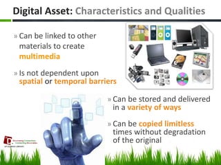 »Can be linked to other materials to create multimedia 
»Is not dependent upon spatial or temporal barriers 
Digital Asset: Characteristics and Qualities 
»Can be stored and delivered in a variety of ways 
»Can be copied limitless times without degradation of the original 
7  