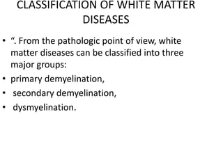 CLASSIFICATION OF WHITE MATTER
DISEASES
• “. From the pathologic point of view, white
matter diseases can be classified into three
major groups:
• primary demyelination,
• secondary demyelination,
• dysmyelination.
 