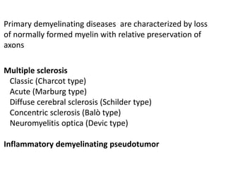 Primary demyelinating diseases are characterized by loss
of normally formed myelin with relative preservation of
axons
Multiple sclerosis
Classic (Charcot type)
Acute (Marburg type)
Diffuse cerebral sclerosis (Schilder type)
Concentric sclerosis (Balò type)
Neuromyelitis optica (Devic type)
Inflammatory demyelinating pseudotumor
 