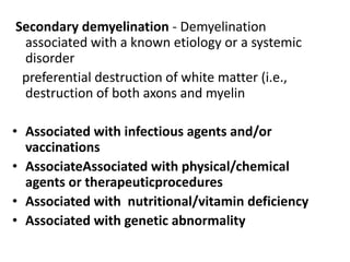 Secondary demyelination - Demyelination
associated with a known etiology or a systemic
disorder
preferential destruction of white matter (i.e.,
destruction of both axons and myelin
• Associated with infectious agents and/or
vaccinations
• AssociateAssociated with physical/chemical
agents or therapeuticprocedures
• Associated with nutritional/vitamin deficiency
• Associated with genetic abnormality
 
