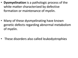 • Dysmyelination is a pathologic process of the
white matter characterized by defective
formation or maintenance of myelin.
• Many of these dysmyelinating have known
genetic defects regarding abnormal metabolism
of myelin.
• These disorders also called leukodystrophies
 