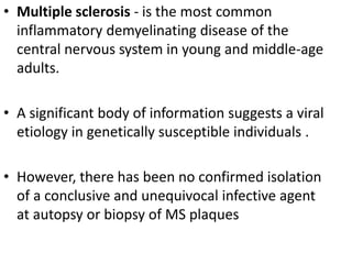 • Multiple sclerosis - is the most common
inflammatory demyelinating disease of the
central nervous system in young and middle-age
adults.
• A significant body of information suggests a viral
etiology in genetically susceptible individuals .
• However, there has been no confirmed isolation
of a conclusive and unequivocal infective agent
at autopsy or biopsy of MS plaques
 