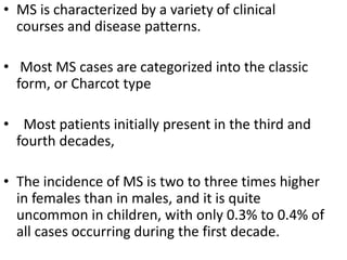 • MS is characterized by a variety of clinical
courses and disease patterns.
• Most MS cases are categorized into the classic
form, or Charcot type
• Most patients initially present in the third and
fourth decades,
• The incidence of MS is two to three times higher
in females than in males, and it is quite
uncommon in children, with only 0.3% to 0.4% of
all cases occurring during the first decade.
 
