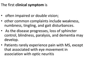 The first clinical symptom is
• often impaired or double vision;
• other common complaints include weakness,
numbness, tingling, and gait disturbances.
• As the disease progresses, loss of sphincter
control, blindness, paralysis, and dementia may
develop.
• Patients rarely experience pain with MS, except
that associated with eye movement in
association with optic neuritis
 
