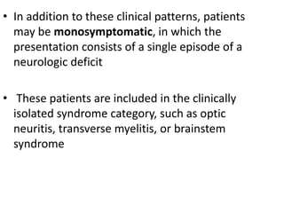 • In addition to these clinical patterns, patients
may be monosymptomatic, in which the
presentation consists of a single episode of a
neurologic deficit
• These patients are included in the clinically
isolated syndrome category, such as optic
neuritis, transverse myelitis, or brainstem
syndrome
 