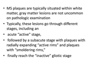 • MS plaques are typically situated within white
matter, gray matter lesions are not uncommon
on pathologic examination
• Typically, these lesions go through different
stages, including an
• acute “active” stage,
• followed by a subacute stage with plaques with
radially expanding “active rims” and plaques
with “smoldering rims,”
• finally reach the “inactive” gliotic stage
 