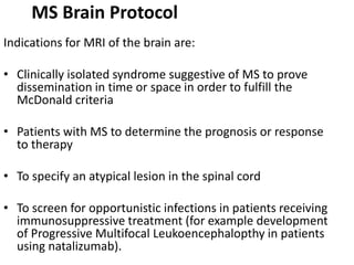 MS Brain Protocol
Indications for MRI of the brain are:
• Clinically isolated syndrome suggestive of MS to prove
dissemination in time or space in order to fulfill the
McDonald criteria
• Patients with MS to determine the prognosis or response
to therapy
• To specify an atypical lesion in the spinal cord
• To screen for opportunistic infections in patients receiving
immunosuppressive treatment (for example development
of Progressive Multifocal Leukoencephalopthy in patients
using natalizumab).
 