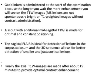 • Gadolinium is administered at the start of the examination
because the longer you wait the more enhancement you
will see on the T1W images (MS lesions are not
spontaneously bright on T1-weighted images without
contrast administration).
• A scout with additional mid-sagittal T1WI is made for
optimal and constant positioning.
• The sagittal FLAIR is ideal for detection of lesions in the
corpus callosum and the 3D sequence allows for better
detection of smaller and juxtacortical lesions.
.
• Finally the axial T1W-images are made after about 15
minutes to provide optimal contrast enhancement
 