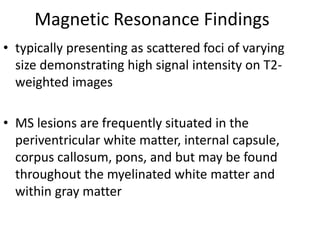 Magnetic Resonance Findings
• typically presenting as scattered foci of varying
size demonstrating high signal intensity on T2-
weighted images
• MS lesions are frequently situated in the
periventricular white matter, internal capsule,
corpus callosum, pons, and but may be found
throughout the myelinated white matter and
within gray matter
 