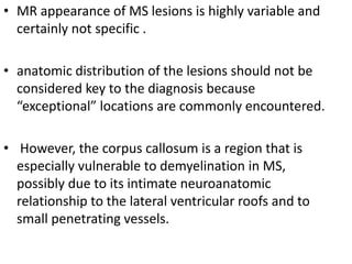• MR appearance of MS lesions is highly variable and
certainly not specific .
• anatomic distribution of the lesions should not be
considered key to the diagnosis because
“exceptional” locations are commonly encountered.
• However, the corpus callosum is a region that is
especially vulnerable to demyelination in MS,
possibly due to its intimate neuroanatomic
relationship to the lateral ventricular roofs and to
small penetrating vessels.
 