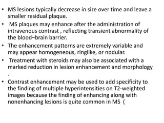 • MS lesions typically decrease in size over time and leave a
smaller residual plaque.
• MS plaques may enhance after the administration of
intravenous contrast , reflecting transient abnormality of
the blood–brain barrier.
• The enhancement patterns are extremely variable and
may appear homogeneous, ringlike, or nodular.
• Treatment with steroids may also be associated with a
marked reduction in lesion enhancement and morphology
.
• Contrast enhancement may be used to add specificity to
the finding of multiple hyperintensities on T2-weighted
images because the finding of enhancing along with
nonenhancing lesions is quite common in MS (
 