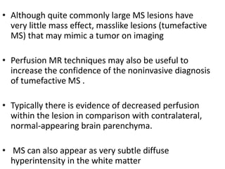 • Although quite commonly large MS lesions have
very little mass effect, masslike lesions (tumefactive
MS) that may mimic a tumor on imaging
• Perfusion MR techniques may also be useful to
increase the confidence of the noninvasive diagnosis
of tumefactive MS .
• Typically there is evidence of decreased perfusion
within the lesion in comparison with contralateral,
normal-appearing brain parenchyma.
• MS can also appear as very subtle diffuse
hyperintensity in the white matter
 