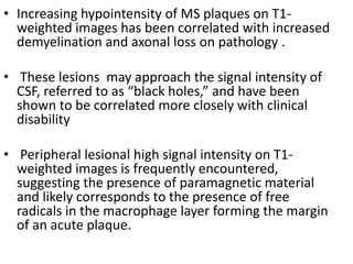 • Increasing hypointensity of MS plaques on T1-
weighted images has been correlated with increased
demyelination and axonal loss on pathology .
• These lesions may approach the signal intensity of
CSF, referred to as “black holes,” and have been
shown to be correlated more closely with clinical
disability
• Peripheral lesional high signal intensity on T1-
weighted images is frequently encountered,
suggesting the presence of paramagnetic material
and likely corresponds to the presence of free
radicals in the macrophage layer forming the margin
of an acute plaque.
 