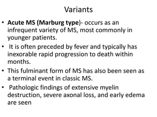 Variants
• Acute MS (Marburg type)- occurs as an
infrequent variety of MS, most commonly in
younger patients.
• It is often preceded by fever and typically has
inexorable rapid progression to death within
months.
• This fulminant form of MS has also been seen as
a terminal event in classic MS.
• Pathologic findings of extensive myelin
destruction, severe axonal loss, and early edema
are seen
 